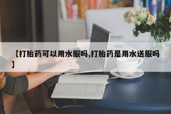 米非米索联系方式【打胎药可以用水服吗,打胎药是用水送服吗】