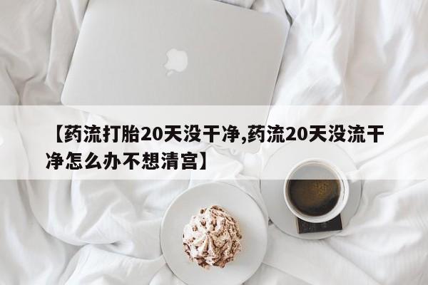 米非米索联系方式【药流打胎20天没干净,药流20天没流干净怎么办不想清宫】