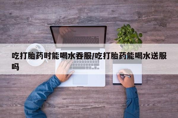 米非米索联系方式吃打胎药时能喝水吞服/吃打胎药能喝水送服吗