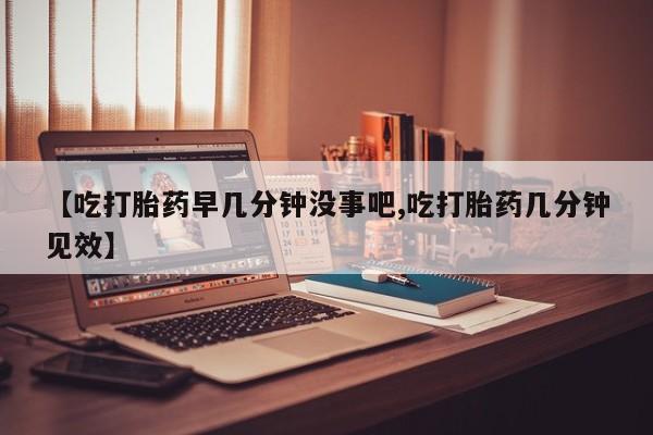 米非米索联系方式【吃打胎药早几分钟没事吧,吃打胎药几分钟见效】
