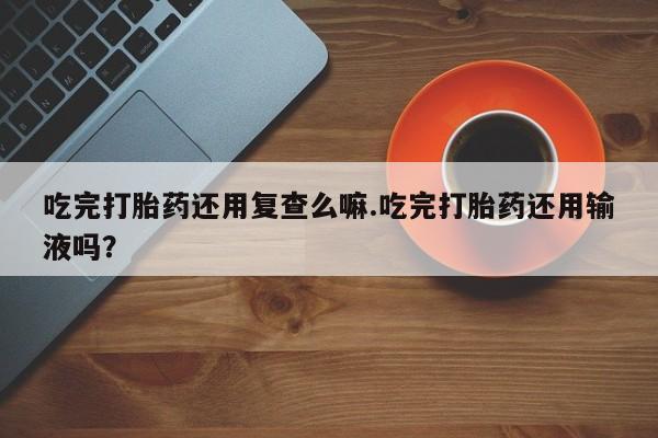 米非米索联系方式吃完打胎药还用复查么嘛.吃完打胎药还用输液吗？