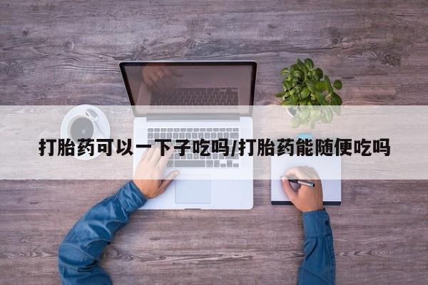 米非米索联系方式打胎药可以一下子吃吗/打胎药能随便吃吗