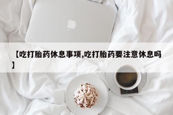 米非米索联系方式【吃打胎药休息事项,吃打胎药要注意休息吗】