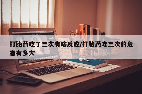 米非米索联系方式打胎药吃了三次有啥反应/打胎药吃三次的危害有多大