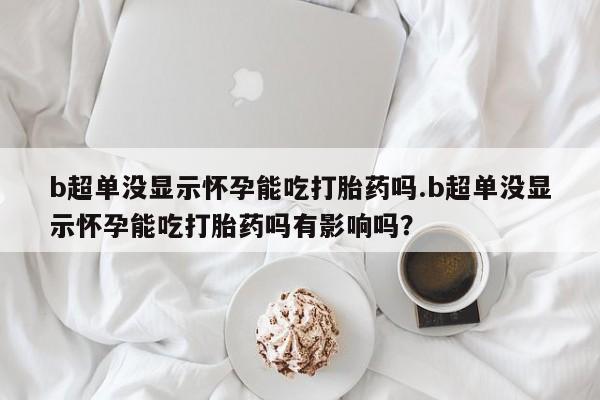 米非米索联系方式b超单没显示怀孕能吃打胎药吗.b超单没显示怀孕能吃打胎药吗有影响吗？