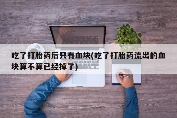 米非米索联系方式吃了打胎药后只有血块(吃了打胎药流出的血块算不算已经掉了)