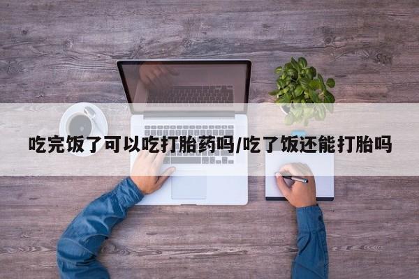 米非米索联系方式吃完饭了可以吃打胎药吗/吃了饭还能打胎吗