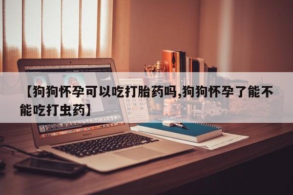 米非米索联系方式【狗狗怀孕可以吃打胎药吗,狗狗怀孕了能不能吃打虫药】