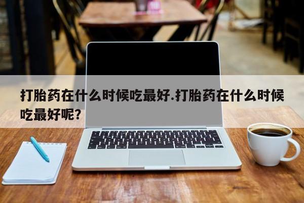 米非米索联系方式打胎药在什么时候吃最好.打胎药在什么时候吃最好呢？