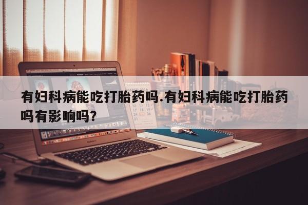 米非米索联系方式有妇科病能吃打胎药吗.有妇科病能吃打胎药吗有影响吗？