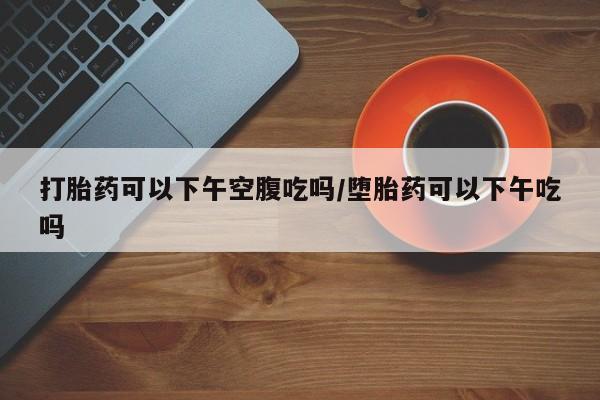 米非米索联系方式打胎药可以下午空腹吃吗/堕胎药可以下午吃吗