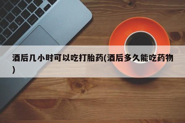 米非米索联系方式酒后几小时可以吃打胎药(酒后多久能吃药物)