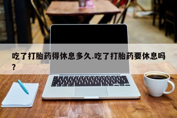 米非米索联系方式吃了打胎药得休息多久.吃了打胎药要休息吗？