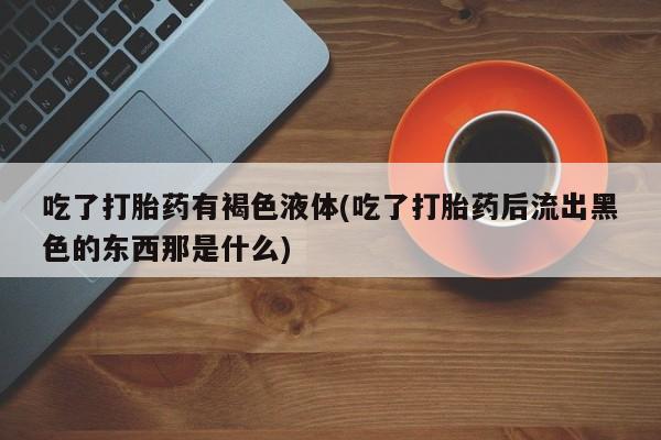 米非米索联系方式吃了打胎药有褐色液体(吃了打胎药后流出黑色的东西那是什么)