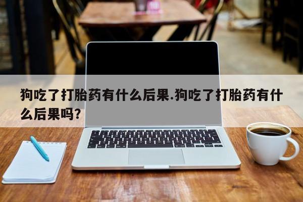 米非米索联系方式狗吃了打胎药有什么后果.狗吃了打胎药有什么后果吗？
