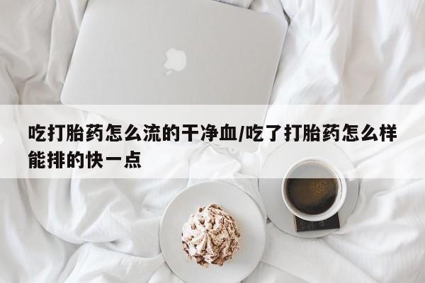 米非米索联系方式吃打胎药怎么流的干净血/吃了打胎药怎么样能排的快一点