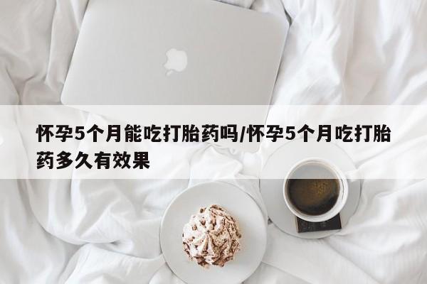 米非米索联系方式怀孕5个月能吃打胎药吗/怀孕5个月吃打胎药多久有效果
