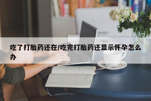 米非米索联系方式吃了打胎药还在/吃完打胎药还显示怀孕怎么办