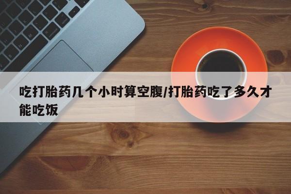 米非米索联系方式吃打胎药几个小时算空腹/打胎药吃了多久才能吃饭