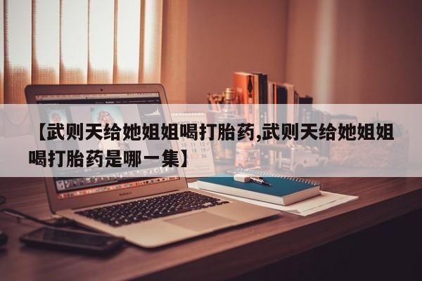 米非米索联系方式【武则天给她姐姐喝打胎药,武则天给她姐姐喝打胎药是哪一集】