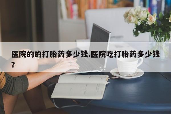 米非米索联系方式医院的的打胎药多少钱.医院吃打胎药多少钱？