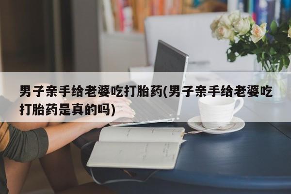 米非米索联系方式男子亲手给老婆吃打胎药(男子亲手给老婆吃打胎药是真的吗)