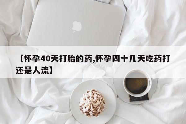 米非米索联系方式【怀孕40天打胎的药,怀孕四十几天吃药打还是人流】