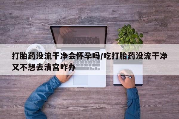 米非米索联系方式打胎药没流干净会怀孕吗/吃打胎药没流干净又不想去清宫咋办