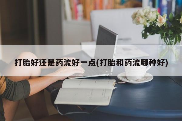 米非米索联系方式打胎好还是药流好一点(打胎和药流哪种好)