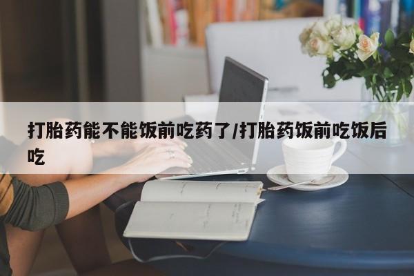 米非米索联系方式打胎药能不能饭前吃药了/打胎药饭前吃饭后吃