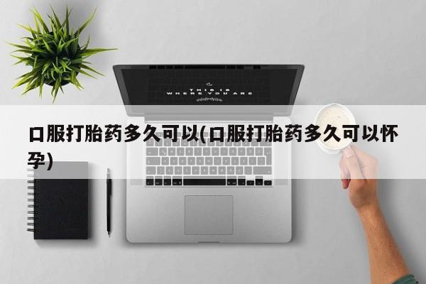 米非米索联系方式口服打胎药多久可以(口服打胎药多久可以怀孕)