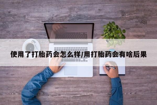 米非米索联系方式使用了打胎药会怎么样/用打胎药会有啥后果
