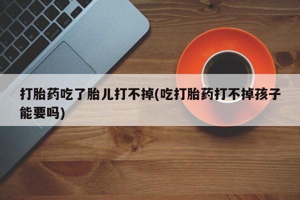 米非米索联系方式打胎药吃了胎儿打不掉(吃打胎药打不掉孩子能要吗)