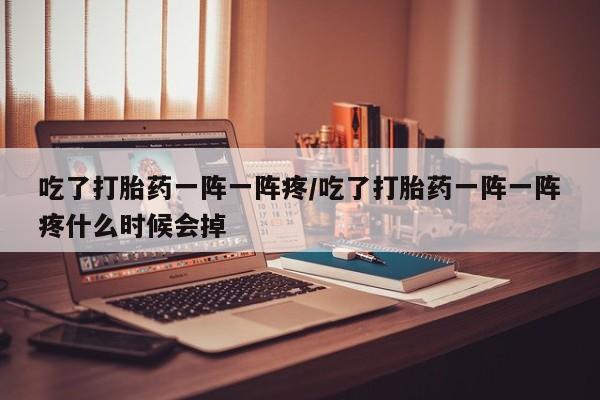 米非米索联系方式吃了打胎药一阵一阵疼/吃了打胎药一阵一阵疼什么时候会掉