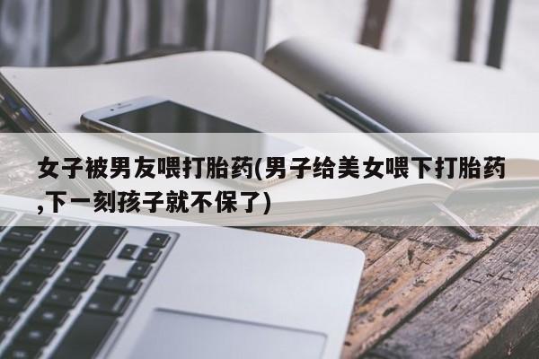 米非米索联系方式女子被男友喂打胎药(男子给美女喂下打胎药,下一刻孩子就不保了)