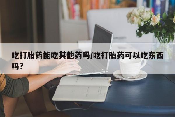 米非米索联系方式吃打胎药能吃其他药吗/吃打胎药可以吃东西吗?