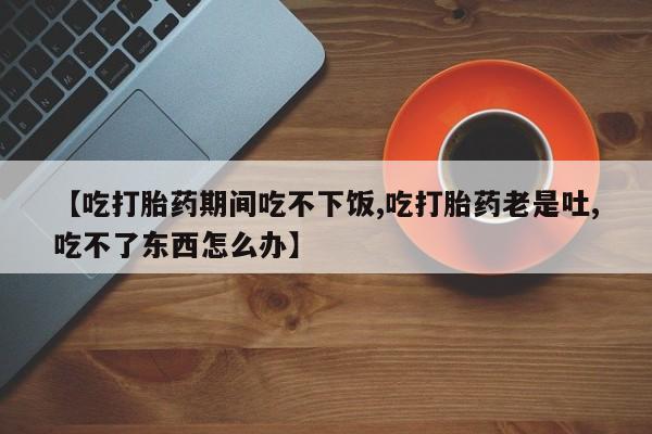 米非米索联系方式【吃打胎药期间吃不下饭,吃打胎药老是吐,吃不了东西怎么办】