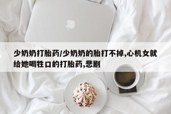 米非米索联系方式少奶奶打胎药/少奶奶的胎打不掉,心机女就给她喝牲口的打胎药,悲剧