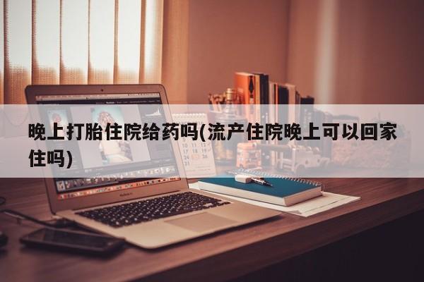 米非米索联系方式晚上打胎住院给药吗(流产住院晚上可以回家住吗)