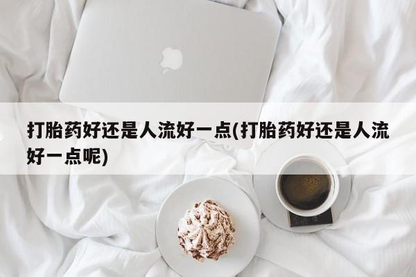 米非米索联系方式打胎药好还是人流好一点(打胎药好还是人流好一点呢)