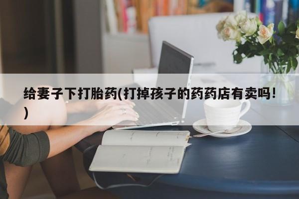 米非米索联系方式给妻子下打胎药(打掉孩子的药药店有卖吗!)
