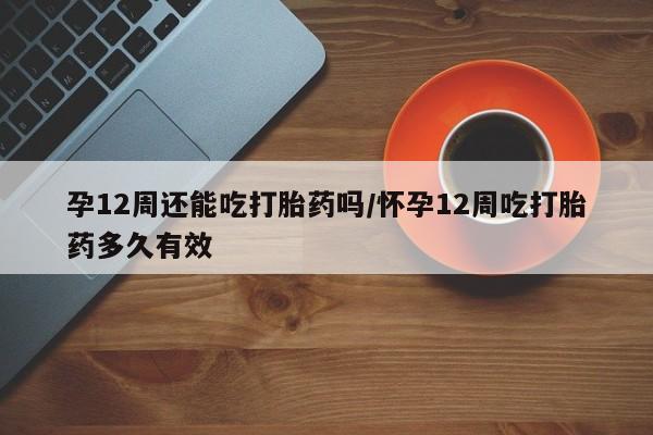 米非米索联系方式孕12周还能吃打胎药吗/怀孕12周吃打胎药多久有效