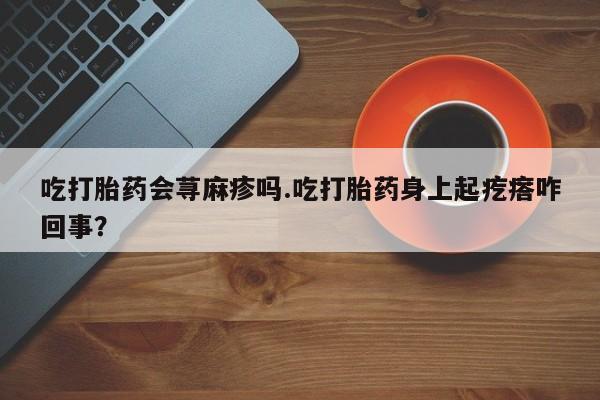 米非米索联系方式吃打胎药会荨麻疹吗.吃打胎药身上起疙瘩咋回事？