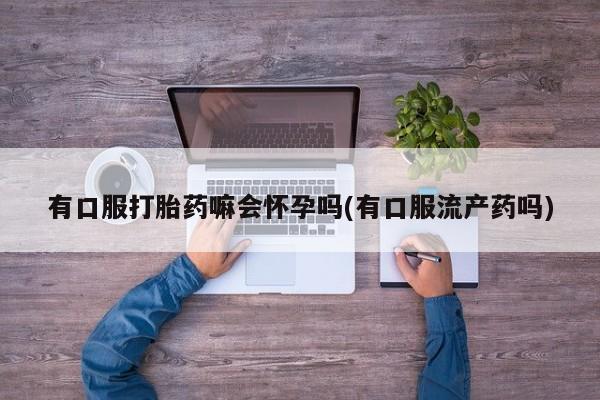 米非米索联系方式有口服打胎药嘛会怀孕吗(有口服流产药吗)