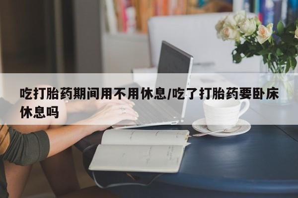 米非米索联系方式吃打胎药期间用不用休息/吃了打胎药要卧床休息吗