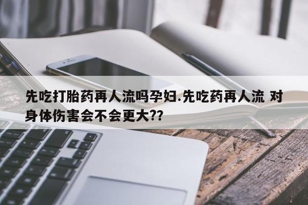 米非米索联系方式先吃打胎药再人流吗孕妇.先吃药再人流 对身体伤害会不会更大?？