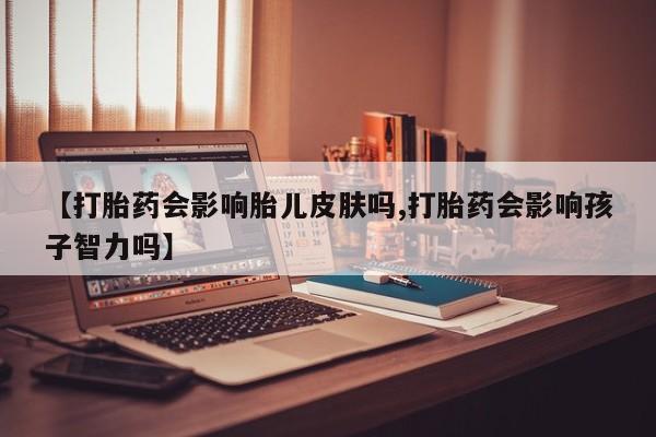 米非米索联系方式【打胎药会影响胎儿皮肤吗,打胎药会影响孩子智力吗】