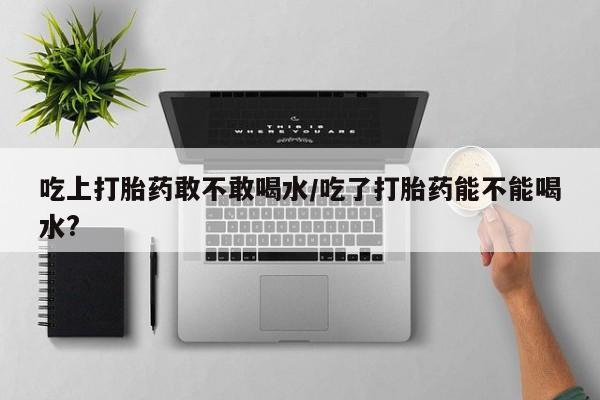 米非米索联系方式吃上打胎药敢不敢喝水/吃了打胎药能不能喝水?