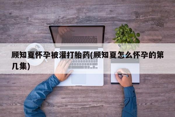 米非米索联系方式顾知夏怀孕被灌打胎药(顾知夏怎么怀孕的第几集)