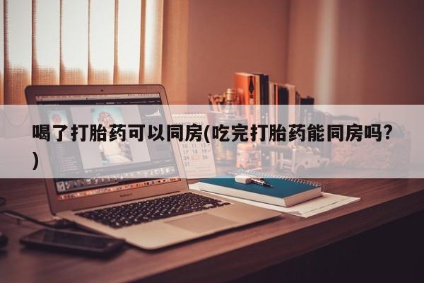 米非米索联系方式喝了打胎药可以同房(吃完打胎药能同房吗?)